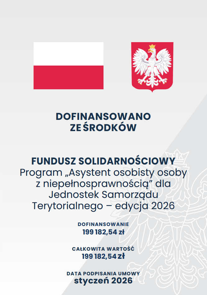 Plakat informujący o&nbsp;dofinansowaniu z&nbsp;Funduszu Solidarnościowego. W g&oacute;rnej części umieszczono dwa symbole państwowe: po lewej flagę Polski, a&nbsp;po prawej godło z&nbsp;białym orłem. Tło jest jasnoszare, z&nbsp;delikatnym, p&oacute;łprzezroczystym konturem orła w&nbsp;tle. Centralna część plakatu zawiera duży, wyr&oacute;żniony tekst &bdquo;Dofinansowano ze środk&oacute;w Fundusz Solidarnościowy&rdquo;. Poniżej znajduje się nazwa programu: &bdquo;Asystent osobisty osoby z&nbsp;niepełnosprawnością dla jednostek samorządu terytorialnego &ndash; edycja 2026&rdquo;. Niżej podano wysokość dofinansowania oraz&nbsp;całkowitą wartość projektu, a&nbsp;na dole informację o&nbsp;dacie podpisania umowy: styczeń 2026. Całość utrzymana jest w&nbsp;oficjalnej, minimalistycznej stylistyce charakterystycznej dla komunikat&oacute;w administracji publicznej.