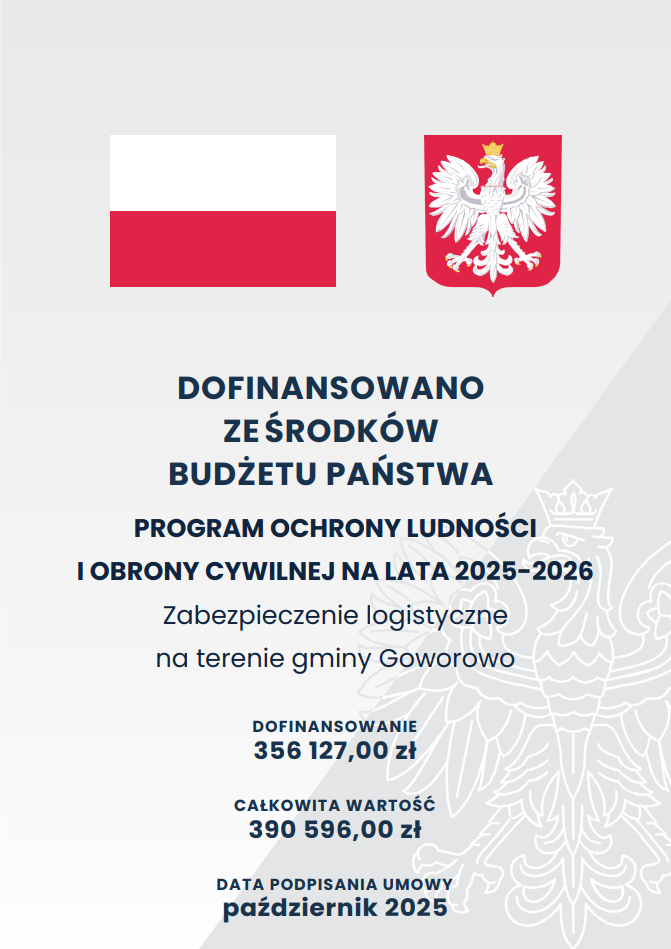 Plakat informujący o&nbsp;dofinansowaniu z&nbsp;budżetu państwa. W g&oacute;rnej części znajdują się dwa symbole: po lewej flaga Polski, a&nbsp;po prawej godło państwowe z&nbsp;białym orłem. Tło jest jasnoszare, z&nbsp;delikatnym, p&oacute;łprzezroczystym konturem orła w&nbsp;tle. Centralna część plakatu zawiera duży, pogrubiony tekst &bdquo;Dofinansowano ze środk&oacute;w budżetu państwa&rdquo;, a&nbsp;poniżej informacje o&nbsp;programie: &lsquo;Program Ochrony Ludności i&nbsp;Obrony Cywilnej na&nbsp;lata 2025&ndash;2026 &ndash; Zabezpieczenie logistyczne na&nbsp;terenie gminy Goworowo&rsquo;. Niżej umieszczono kwoty: wysokość dofinansowania oraz&nbsp;całkowitą wartość projektu. Na dole widnieje informacja o&nbsp;dacie podpisania umowy: październik 2025. Całość utrzymana jest w&nbsp;oficjalnej, minimalistycznej stylistyce charakterystycznej dla komunikat&oacute;w administracji publicznej.