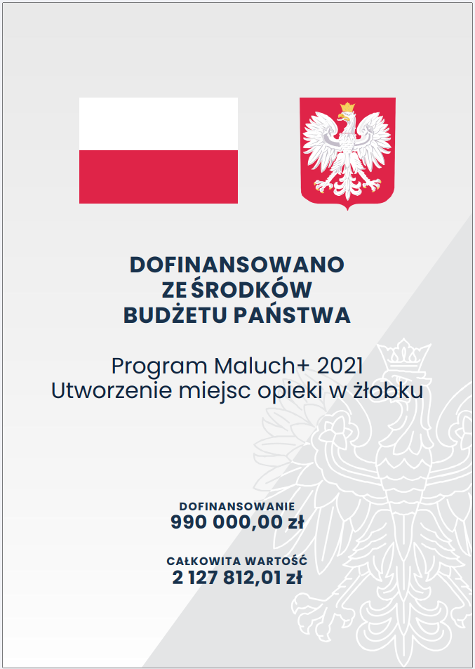 Plakat informacyjny o&nbsp;białym tle przedstawia w&nbsp;g&oacute;rnej części dwie oficjalne grafiki: po lewej flagę Polski, a&nbsp;po prawej godło państwowe z&nbsp;białym orłem na&nbsp;czerwonym tle. Pod nimi znajduje się duży, wyśrodkowany napis &bdquo;Dofinansowano ze środk&oacute;w budżetu państwa&rdquo;. Poniżej umieszczono nazwę programu &bdquo;Program Maluch+ 2021&rdquo; oraz&nbsp;informację o&nbsp;celu inwestycji: &bdquo;Utworzenie miejsc opieki w&nbsp;żłobku&rdquo;. W dolnej części plakatu widoczne są dwie sekcje z&nbsp;danymi finansowymi: pierwsza zawiera kwotę dofinansowania &mdash; &bdquo;990 000,00 zł&rdquo;, druga całkowitą wartość projektu &mdash; &bdquo;2 127 812,01 zł&rdquo;. Całość ma charakter oficjalnego komunikatu rządowego dotyczącego wsparcia finansowego na&nbsp;rozw&oacute;j infrastruktury opieki nad dziećmi.