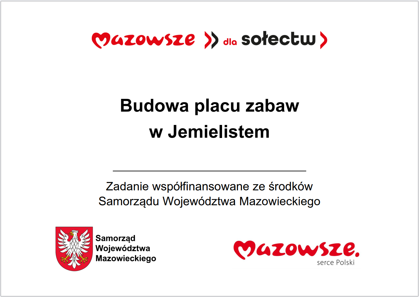 Grafika przedstawia prostokątną tablicę informacyjną o&nbsp;białym tle, zawierającą tekst oraz&nbsp;logotypy związane z&nbsp;programem wsparcia lokalnych inwestycji w&nbsp;wojew&oacute;dztwie mazowieckim. W g&oacute;rnej części widnieje czerwony napis &bdquo;Mazowsze dla sołectw&rdquo;. Poniżej umieszczono gł&oacute;wną informację: &bdquo;Budowa placu zabaw w&nbsp;Jemielistem&rdquo;. Pod tym tekstem znajduje się dopisek, że&nbsp;zadanie jest wsp&oacute;łfinansowane ze środk&oacute;w Samorządu Wojew&oacute;dztwa Mazowieckiego. W dolnej części grafiki widoczne są dwa elementy: czerwone logo &bdquo;Mazowsze. serce Polski&rdquo; oraz&nbsp;znak graficzny Samorządu Wojew&oacute;dztwa Mazowieckiego w&nbsp;kolorach czerwonym i&nbsp;ż&oacute;łtym. Całość ma charakter oficjalnej tablicy informacyjnej prezentującej lokalną inwestycję publiczną dotyczącą budowy placu zabaw.