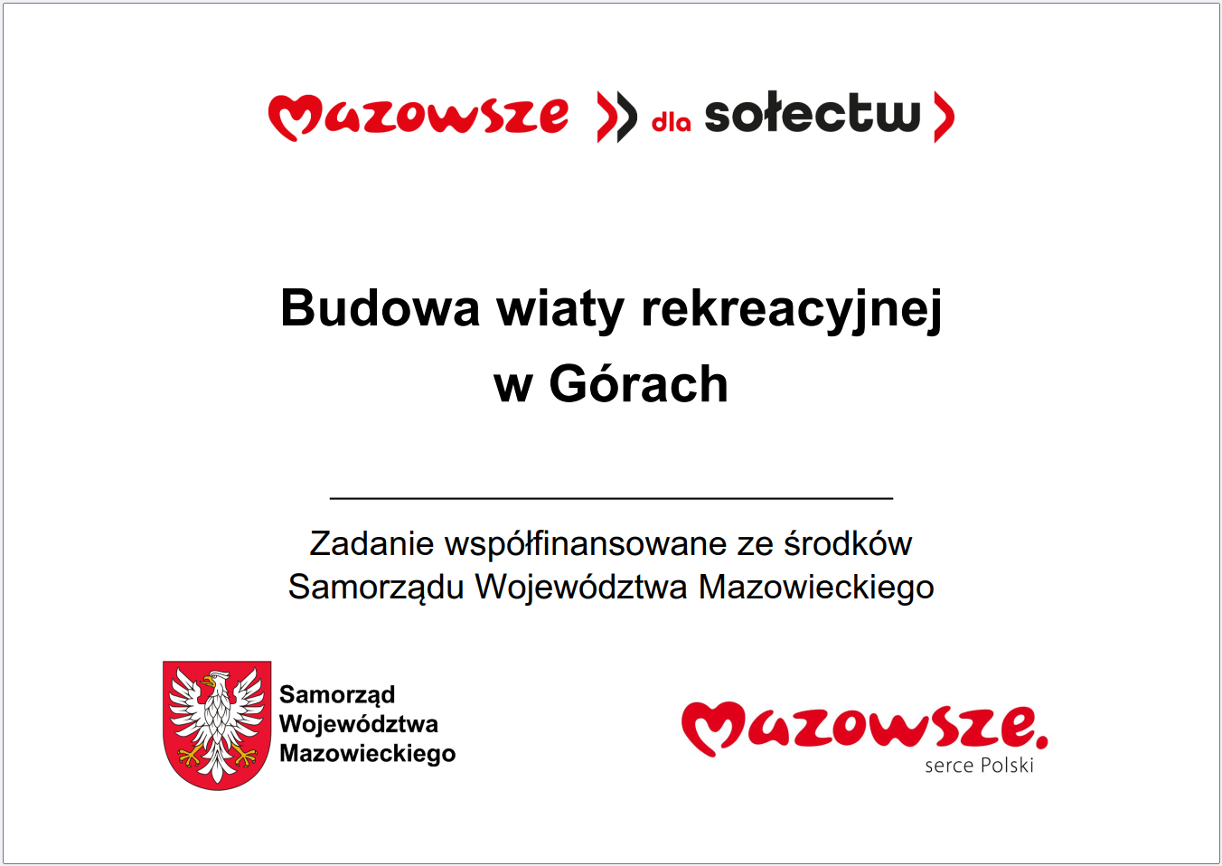 Grafika przedstawia prostokątną tablicę informacyjną o&nbsp;białym tle, zawierającą tekst i&nbsp;logotypy związane z&nbsp;programem wsparcia lokalnych inwestycji w&nbsp;wojew&oacute;dztwie mazowieckim. W g&oacute;rnej części widnieje czerwony napis &bdquo;Mazowsze dla sołectw&rdquo;. Poniżej umieszczono gł&oacute;wną informację: &bdquo;Budowa wiaty rekreacyjnej w&nbsp;G&oacute;rach&rdquo;. Pod tym tekstem znajduje się dopisek, że&nbsp;zadanie jest wsp&oacute;łfinansowane ze środk&oacute;w Samorządu Wojew&oacute;dztwa Mazowieckiego. W dolnej części grafiki widoczne są dwa elementy: czerwone logo &bdquo;Mazowsze serce Polski&rdquo; oraz&nbsp;znak graficzny Samorządu Wojew&oacute;dztwa Mazowieckiego w&nbsp;kolorach czerwonym i&nbsp;ż&oacute;łtym. Całość ma charakter oficjalnej tablicy informacyjnej prezentującej lokalną inwestycję publiczną dotyczącą budowy wiaty rekreacyjnej.