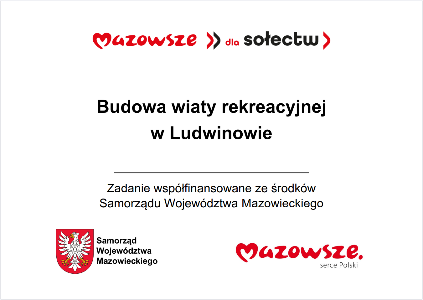 Grafika przedstawia prostokątną tablicę informacyjną o&nbsp;białym tle, zawierającą tekst oraz&nbsp;oficjalne oznaczenia Samorządu Wojew&oacute;dztwa Mazowieckiego. W g&oacute;rnej części widnieje czerwony napis &bdquo;Mazowsze dla sołectw&rdquo;. Poniżej umieszczono gł&oacute;wną informację: &bdquo;Budowa wiaty rekreacyjnej w&nbsp;Ludwinowie&rdquo;. Pod tym komunikatem znajduje się dopisek informujący, że&nbsp;zadanie jest wsp&oacute;łfinansowane ze środk&oacute;w Samorządu Wojew&oacute;dztwa Mazowieckiego. W dolnej części grafiki widoczne są dwa elementy identyfikacyjne: czerwone logo &bdquo;Mazowsze serce Polski&rdquo; oraz&nbsp;herb Samorządu Wojew&oacute;dztwa Mazowieckiego w&nbsp;kolorach czerwonym i&nbsp;ż&oacute;łtym. Całość ma charakter oficjalnej tablicy informacyjnej prezentującej lokalną inwestycję publiczną dotyczącą budowy wiaty rekreacyjnej.