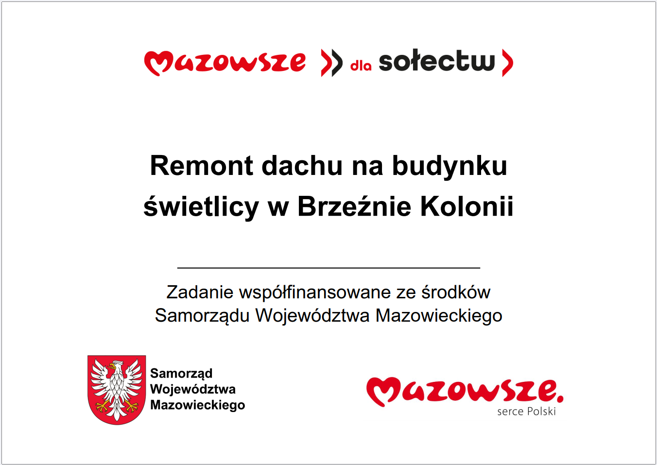 Grafika przedstawia prostokątną tablicę informacyjną z&nbsp;białym tłem i&nbsp;kolorowymi elementami. W g&oacute;rnej części widoczny jest czerwony napis &bdquo;Mazowsze dla sołectw&rdquo;. Poniżej, na&nbsp;środku, znajduje się gł&oacute;wny komunikat: &bdquo;Remont dachu na&nbsp;budynku świetlicy w&nbsp;Brzeźnie Kolonii&rdquo;. Pod nim umieszczono informację, że&nbsp;zadanie jest wsp&oacute;łfinansowane ze środk&oacute;w Samorządu Wojew&oacute;dztwa Mazowieckiego. W dolnej części grafiki widnieje czerwone logo &bdquo;Mazowsze. serce Polski&rdquo; oraz&nbsp;znak graficzny Samorządu Wojew&oacute;dztwa Mazowieckiego w&nbsp;kolorze czerwonym i&nbsp;ż&oacute;łtym. Całość ma charakter oficjalnej tablicy informacyjnej dotyczącej lokalnej inwestycji publicznej.