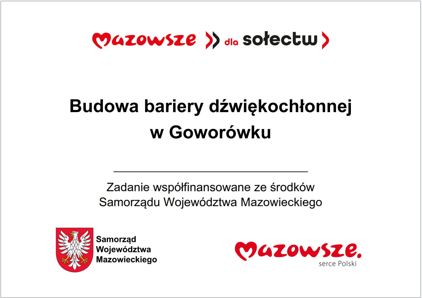 Grafika przedstawia prostokątną tablicę informacyjną o&nbsp;białym tle, zawierającą tekst oraz&nbsp;oficjalne oznaczenia Samorządu Wojew&oacute;dztwa Mazowieckiego. W g&oacute;rnej części widnieje czerwony napis &bdquo;Mazowsze dla sołectw&rdquo;. Poniżej umieszczono gł&oacute;wną informację: &bdquo;Budowa bariery dźwiękochłonnej w&nbsp;Gowor&oacute;wku&rdquo;. Pod tym komunikatem znajduje się dopisek informujący, że&nbsp;zadanie jest wsp&oacute;łfinansowane ze środk&oacute;w Samorządu Wojew&oacute;dztwa Mazowieckiego. W dolnej części grafiki widoczne są dwa elementy identyfikacyjne: czerwone logo &bdquo;Mazowsze serce Polski&rdquo; oraz&nbsp;herb Samorządu Wojew&oacute;dztwa Mazowieckiego w&nbsp;kolorach czerwonym i&nbsp;ż&oacute;łtym. Całość ma charakter oficjalnej tablicy informacyjnej prezentującej lokalną inwestycję publiczną dotyczącą budowy bariery dźwiękochłonnej.