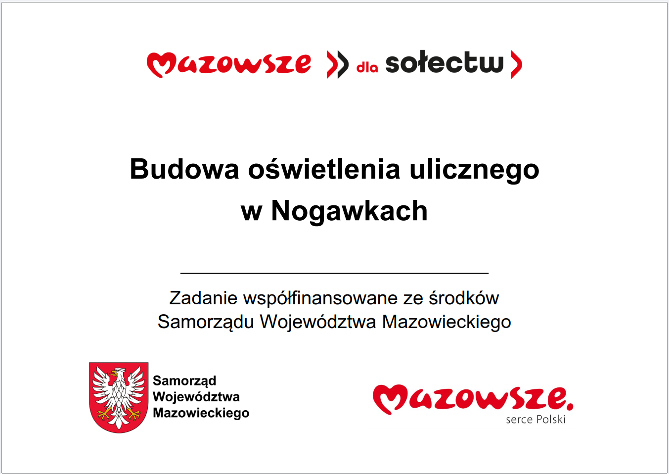 Grafika przedstawia prostokątną tablicę informacyjną o&nbsp;białym tle, zawierającą tekst oraz&nbsp;oficjalne oznaczenia Samorządu Wojew&oacute;dztwa Mazowieckiego. W g&oacute;rnej części widnieje czerwony napis &bdquo;Mazowsze dla sołectw&rdquo;. Poniżej umieszczono gł&oacute;wną informację: &bdquo;Budowa oświetlenia ulicznego w&nbsp;Nogawkach&rdquo;. Pod tym komunikatem znajduje się dopisek informujący, że&nbsp;zadanie jest wsp&oacute;łfinansowane ze środk&oacute;w Samorządu Wojew&oacute;dztwa Mazowieckiego. W dolnej części grafiki widoczne są dwa elementy identyfikacyjne: czerwone logo &bdquo;Mazowsze. serce Polski&rdquo; oraz&nbsp;herb Samorządu Wojew&oacute;dztwa Mazowieckiego w&nbsp;kolorach czerwonym i&nbsp;ż&oacute;łtym. Całość ma charakter oficjalnej tablicy informacyjnej prezentującej lokalną inwestycję publiczną dotyczącą budowy oświetlenia ulicznego.