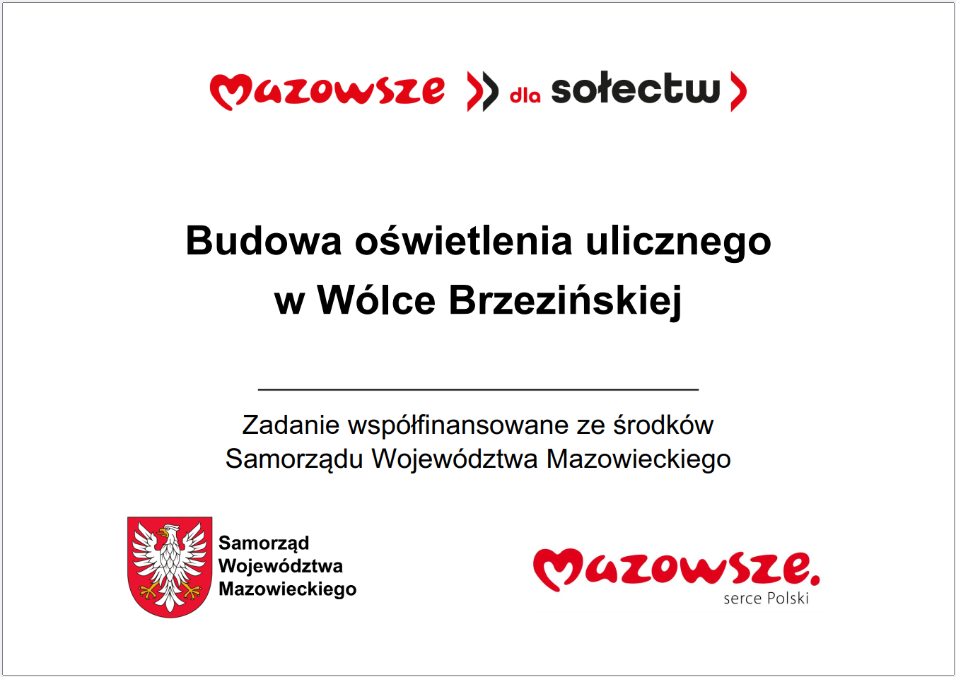 Grafika przedstawia prostokątną tablicę informacyjną o&nbsp;białym tle, zawierającą tekst oraz&nbsp;oficjalne oznaczenia Samorządu Wojew&oacute;dztwa Mazowieckiego. W g&oacute;rnej części widnieje czerwony napis &bdquo;Mazowsze >> dla sołectw&rdquo;. Poniżej, wyśrodkowany, znajduje się gł&oacute;wny komunikat: &bdquo;Budowa oświetlenia ulicznego w&nbsp;W&oacute;lce Brzezińskiej&rdquo;. Pod nim umieszczono informację, że&nbsp;zadanie jest wsp&oacute;łfinansowane ze środk&oacute;w Samorządu Wojew&oacute;dztwa Mazowieckiego. W dolnej części grafiki widoczne są dwa elementy identyfikacyjne: czerwone logo &bdquo;Mazowsze. serce Polski&rdquo; oraz&nbsp;herb Samorządu Wojew&oacute;dztwa Mazowieckiego w&nbsp;kolorach czerwonym i&nbsp;ż&oacute;łtym. Całość ma charakter oficjalnej tablicy informacyjnej prezentującej lokalną inwestycję publiczną dotyczącą budowy oświetlenia ulicznego.