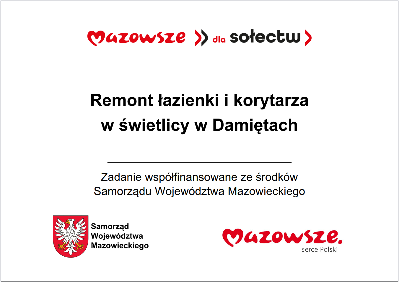 Grafika przedstawia prostokątną tablicę informacyjną o&nbsp;białym tle, zawierającą tekst oraz&nbsp;oficjalne oznaczenia Samorządu Wojew&oacute;dztwa Mazowieckiego. W g&oacute;rnej części widnieje czerwony napis &bdquo;Mazowsze dla sołectw&rdquo;. Poniżej umieszczono gł&oacute;wną informację: &bdquo;Remont łazienki i&nbsp;korytarza w&nbsp;świetlicy w&nbsp;Damiętach&rdquo;. Pod tym komunikatem znajduje się dopisek informujący, że&nbsp;zadanie jest wsp&oacute;łfinansowane ze środk&oacute;w Samorządu Wojew&oacute;dztwa Mazowieckiego. W dolnej części grafiki widoczne są dwa elementy identyfikacyjne: czerwone logo &bdquo;Mazowsze. serce Polski&rdquo; oraz&nbsp;herb Samorządu Wojew&oacute;dztwa Mazowieckiego w&nbsp;kolorach czerwonym i&nbsp;ż&oacute;łtym. Całość ma charakter oficjalnej tablicy informacyjnej prezentującej lokalną inwestycję publiczną dotyczącą remontu pomieszczeń świetlicy wiejskiej.