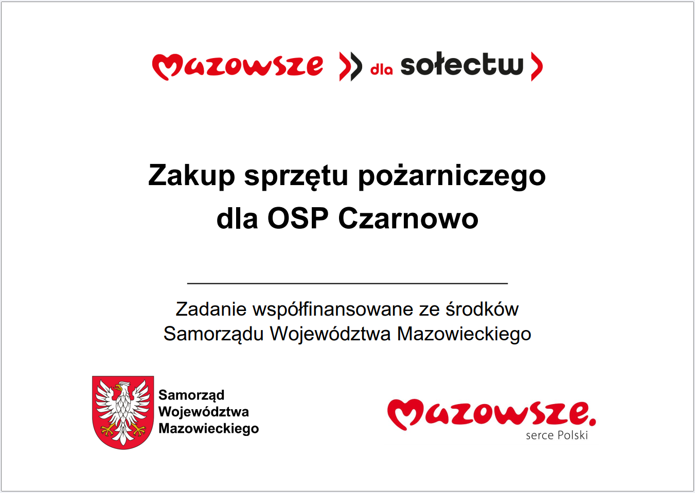 Grafika przedstawia prostokątną tablicę informacyjną o&nbsp;białym tle, zawierającą tekst oraz&nbsp;oficjalne oznaczenia Samorządu Wojew&oacute;dztwa Mazowieckiego. W g&oacute;rnej części widnieje czerwony napis &bdquo;Mazowsze dla sołectw&rdquo;. Poniżej umieszczono gł&oacute;wną informację: &bdquo;Zakup sprzętu pożarniczego dla OSP Czarnowo&rdquo;. Pod tym komunikatem znajduje się dopisek informujący, że&nbsp;zadanie jest wsp&oacute;łfinansowane ze środk&oacute;w Samorządu Wojew&oacute;dztwa Mazowieckiego. W dolnej części grafiki widoczne są dwa elementy identyfikacyjne: czerwone logo &bdquo;Mazowsze. serce Polski&rdquo; oraz&nbsp;herb Samorządu Wojew&oacute;dztwa Mazowieckiego w&nbsp;kolorach czerwonym i&nbsp;ż&oacute;łtym. Całość ma charakter oficjalnej tablicy informacyjnej prezentującej lokalne wsparcie dla jednostki Ochotniczej Straży Pożarnej.