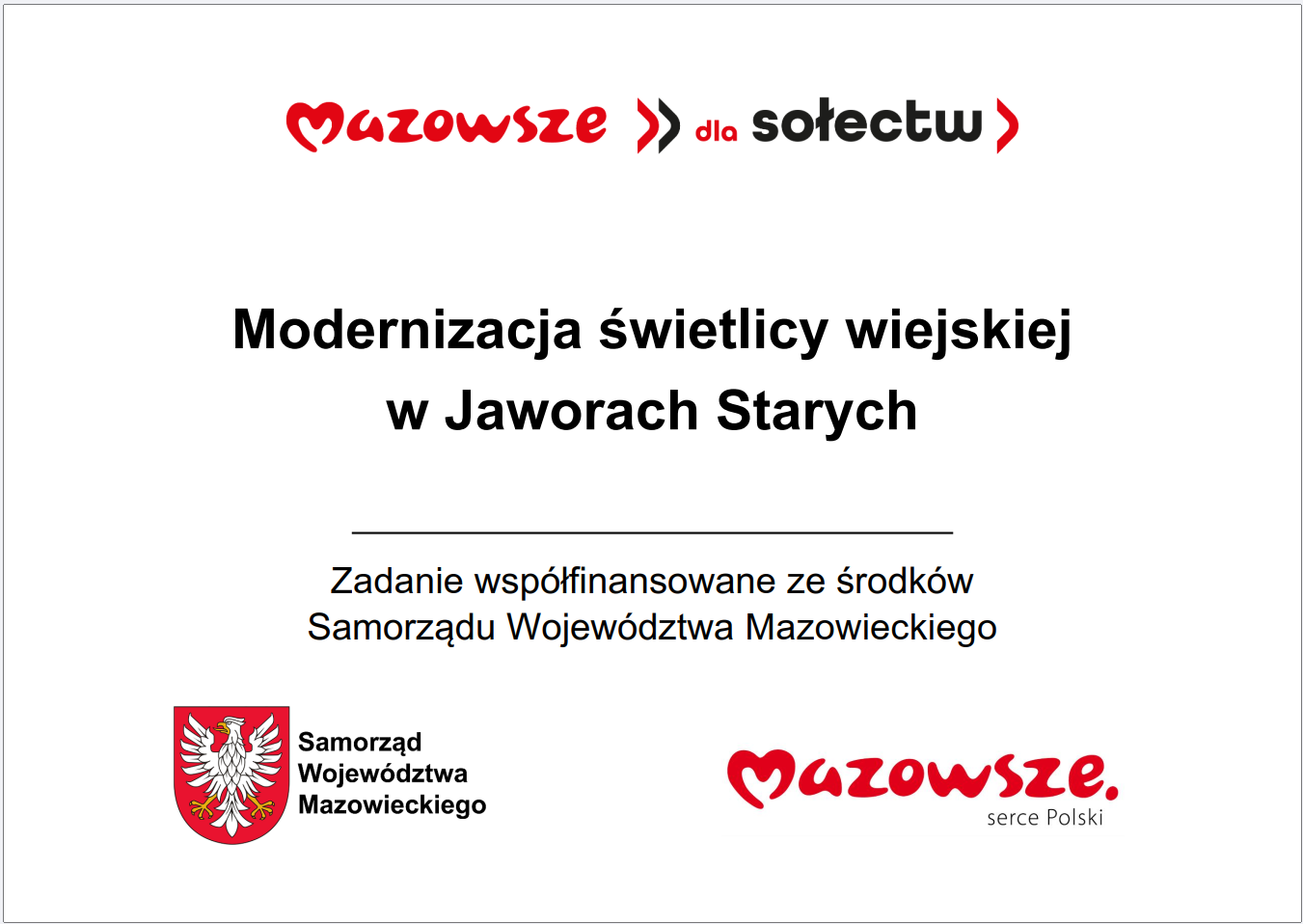 Grafika przedstawia prostokątną tablicę informacyjną o&nbsp;białym tle, zawierającą tekst oraz&nbsp;oficjalne elementy identyfikacyjne Samorządu Wojew&oacute;dztwa Mazowieckiego. W g&oacute;rnej części widnieje czerwony napis &bdquo;Mazowsze dla sołectw&rdquo;. Poniżej, wyśrodkowany, znajduje się gł&oacute;wny komunikat: &bdquo;Modernizacja świetlicy wiejskiej w&nbsp;Jaworach Starych&rdquo;. Pod nim umieszczono informację, że&nbsp;zadanie jest wsp&oacute;łfinansowane ze środk&oacute;w Samorządu Wojew&oacute;dztwa Mazowieckiego. W dolnej części grafiki widoczne są dwa znaki: czerwone logo &bdquo;Mazowsze. serce Polski&rdquo; oraz&nbsp;herb Samorządu Wojew&oacute;dztwa Mazowieckiego w&nbsp;kolorach czerwonym i&nbsp;ż&oacute;łtym. Całość ma charakter oficjalnej tablicy informacyjnej prezentującej lokalną inwestycję publiczną dotyczącą modernizacji świetlicy wiejskiej.