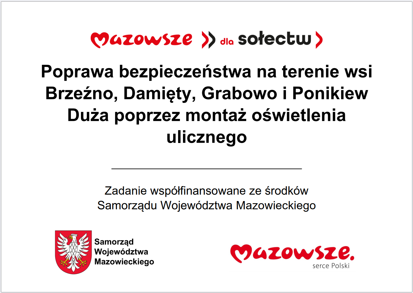 Grafika przedstawia prostokątną tablicę informacyjną o&nbsp;białym tle, zawierającą wyśrodkowany tekst oraz&nbsp;oficjalne elementy identyfikacyjne Samorządu Wojew&oacute;dztwa Mazowieckiego. W g&oacute;rnej części widnieje czerwony napis &bdquo;Mazowsze dla sołectw&rdquo;. Poniżej znajduje się długi komunikat opisujący inwestycję: &bdquo;Poprawa bezpieczeństwa na&nbsp;terenie wsi Brzeźno, Damięty, Grabowo i&nbsp;Ponikiew Duża poprzez montaż oświetlenia ulicznego&rdquo;. Pod nim umieszczono informację, że&nbsp;zadanie jest wsp&oacute;łfinansowane ze środk&oacute;w Samorządu Wojew&oacute;dztwa Mazowieckiego. W dolnej części grafiki widoczne są dwa znaki: czerwone logo &bdquo;Mazowsze serce Polski&rdquo; oraz&nbsp;herb Samorządu Wojew&oacute;dztwa Mazowieckiego w&nbsp;kolorach czerwonym i&nbsp;ż&oacute;łtym. Całość ma charakter oficjalnej tablicy informacyjnej prezentującej projekt poprawy bezpieczeństwa poprzez instalację oświetlenia ulicznego w&nbsp;kilku miejscowościach.