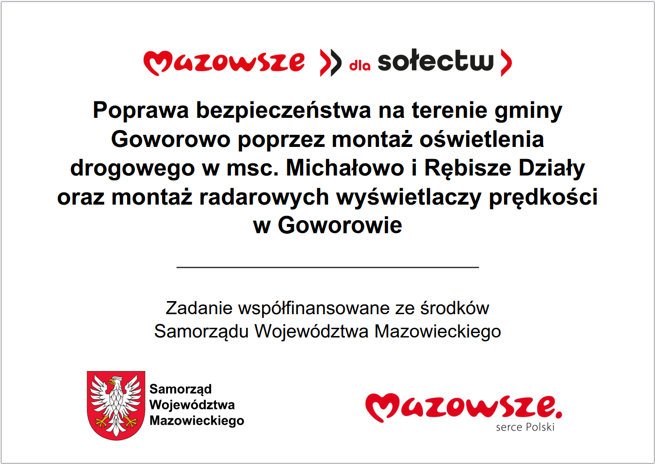 Grafika przedstawia prostokątną tablicę informacyjną o&nbsp;białym tle, z&nbsp;wyśrodkowanym tekstem oraz&nbsp;oficjalnymi elementami identyfikacyjnymi Samorządu Wojew&oacute;dztwa Mazowieckiego. W g&oacute;rnej części widnieje czerwony napis &bdquo;Mazowsze dla sołectw&rdquo;. Poniżej znajduje się rozbudowany komunikat opisujący inwestycję: &bdquo;Poprawa bezpieczeństwa na&nbsp;terenie gminy Goworowo poprzez montaż oświetlenia drogowego w&nbsp;miejscowościach Michałowo i&nbsp;Rębisze Działy oraz&nbsp;montaż radarowych wyświetlaczy prędkości w&nbsp;Goworowie&rdquo;. Pod nim umieszczono informację, że&nbsp;zadanie jest wsp&oacute;łfinansowane ze środk&oacute;w Samorządu Wojew&oacute;dztwa Mazowieckiego. W dolnej części grafiki widoczne są dwa znaki: czerwone logo &bdquo;Mazowsze serce Polski&rdquo; oraz&nbsp;herb Samorządu Wojew&oacute;dztwa Mazowieckiego w&nbsp;kolorach czerwonym i&nbsp;ż&oacute;łtym. Całość stanowi oficjalną tablicę informacyjną dotyczącą projektu poprawy bezpieczeństwa drogowego na&nbsp;terenie gminy.