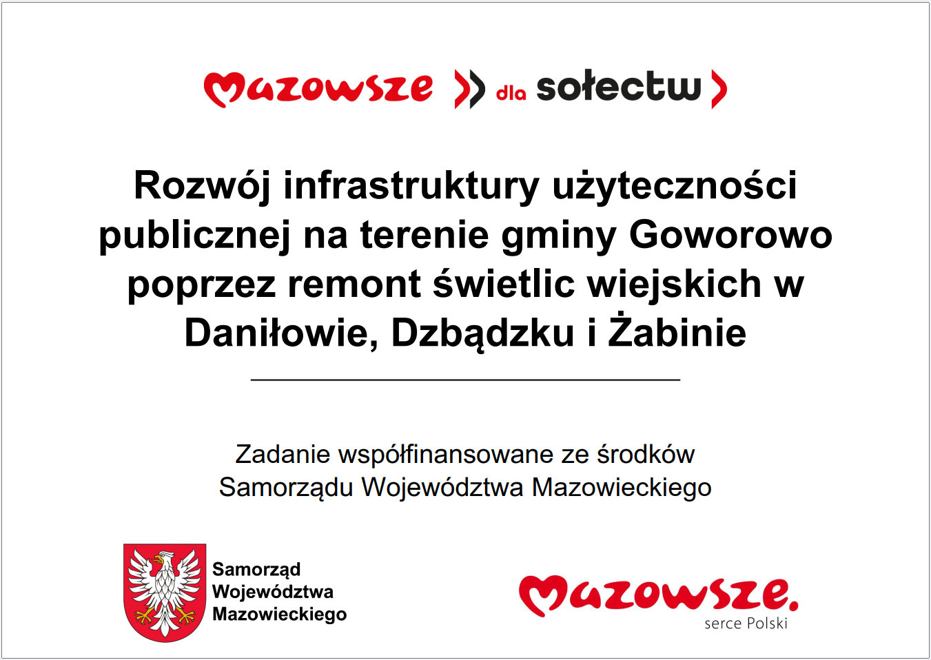 Grafika przedstawia prostokątną tablicę informacyjną o&nbsp;białym tle, z&nbsp;wyśrodkowanym tekstem oraz&nbsp;oficjalnymi elementami identyfikacyjnymi Samorządu Wojew&oacute;dztwa Mazowieckiego. W g&oacute;rnej części widnieje czerwony napis &bdquo;Mazowsze dla sołectw&rdquo;. Poniżej znajduje się długi komunikat opisujący inwestycję: &bdquo;Rozw&oacute;j infrastruktury użyteczności publicznej na&nbsp;terenie gminy Goworowo poprzez remont świetlic wiejskich w&nbsp;Daniłowie, Dzbądźku i&nbsp;Żabinie&rdquo;. Pod nim umieszczono informację, że&nbsp;zadanie jest wsp&oacute;łfinansowane ze środk&oacute;w Samorządu Wojew&oacute;dztwa Mazowieckiego. W dolnej części grafiki widoczne są dwa znaki: czerwone logo &bdquo;Mazowsze serce Polski&rdquo; oraz&nbsp;herb Samorządu Wojew&oacute;dztwa Mazowieckiego w&nbsp;kolorach czerwonym i&nbsp;ż&oacute;łtym. Całość ma charakter oficjalnej tablicy informacyjnej prezentującej projekt modernizacji infrastruktury publicznej poprzez remont kilku świetlic wiejskich.