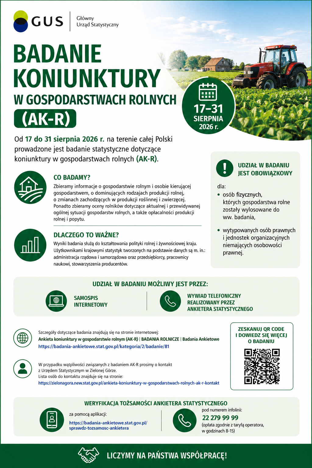 Plakat informacyjny Gł&oacute;wnego Urzędu Statystycznego (GUS) dotyczący badania &bdquo;Badanie koniunktury w&nbsp;gospodarstwach rolnych (AK‑R)&rdquo;. Projekt graficzny utrzymany jest w&nbsp;zielono‑białej kolorystyce, charakterystycznej dla materiał&oacute;w GUS. Elementy wizualne: W g&oacute;rnej części znajduje się logo GUS: okrągły symbol w&nbsp;kolorach zielonym i&nbsp;czarnym oraz&nbsp;napis &bdquo;Gł&oacute;wny Urząd Statystyczny&rdquo;. Pod logo umieszczono duży tytuł plakatu: &bdquo;BADANIE KONIUNKTURY W GOSPODARSTWACH ROLNYCH (AK‑R)&rdquo;. Po prawej stronie widoczna jest duża fotografia przedstawiająca czerwony traktor pracujący na&nbsp;polu. Traktor jedzie po świeżo skoszonym pasie ziemi, a&nbsp;w tle widać szeroką przestrzeń uprawną oraz&nbsp;niebieskie niebo z&nbsp;lekkim zachmurzeniem. Zdjęcie symbolizuje działalność rolniczą. W dolnej części plakatu znajduje się kod QR prowadzący do strony z&nbsp;informacjami o&nbsp;badaniu. Treść informacyjna plakatu: Plakat informuje, że&nbsp;od 17 do 31 sierpnia 2026 r. w&nbsp;całej Polsce prowadzone jest badanie statystyczne dotyczące koniunktury w&nbsp;gospodarstwach rolnych (AK‑R). Sekcja &bdquo;Co badamy?&rdquo; Plakat wyjaśnia, że&nbsp;zbierane są dane dotyczące: gospodarstwa rolnego i&nbsp;osoby nim kierującej, dominujących rodzaj&oacute;w produkcji rolnej, zmian w&nbsp;produkcji roślinnej i&nbsp;zwierzęcej, ocen rolnik&oacute;w dotyczących aktualnej i&nbsp;przewidywanej sytuacji gospodarstw, opłacalności produkcji rolnej oraz&nbsp;popytu. Sekcja &bdquo;Dlaczego to ważne?&rdquo; Wyniki badania służą kształtowaniu polityki rolnej i&nbsp;żywnościowej kraju. Odbiorcami danych są m.in. administracja rządowa i&nbsp;samorządowa, przedsiębiorcy, naukowcy oraz&nbsp;stowarzyszenia producent&oacute;w. Informacja o&nbsp;obowiązku udziału. Udział w&nbsp;badaniu jest obowiązkowy dla: os&oacute;b fizycznych, kt&oacute;rych gospodarstwa zostały wylosowane, wytypowanych os&oacute;b prawnych i&nbsp;jednostek organizacyjnych nieposiadających osobowości prawnej. Formy udziału. Plakat wskazuje dwie możliwości: samospis internetowy, wywiad telefoniczny prowadzony przez ankietera statystycznego. Dodatkowe informacje: Podano adresy stron internetowych dotyczących: szczeg&oacute;ł&oacute;w badania, listy kontaktowej Urzędu Statystycznego w&nbsp;Zielonej G&oacute;rze, weryfikacji tożsamości ankietera (aplikacja online). Widoczny jest także numer infolinii: 22 279 99 99 (czynna w&nbsp;godzinach 8&ndash;15).Na dole plakatu znajduje się zachęta: &bdquo;Liczymy na&nbsp;Państwa wsp&oacute;łpracę!&rdquo;