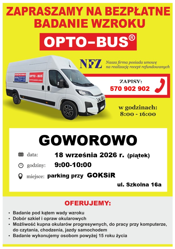 Plakat informacyjny o&nbsp;bezpłatnym badaniu wzroku organizowanym przez mobilny punkt &bdquo;OPTO‑BUS&rdquo;. Tło jest intensywnie ż&oacute;łte, a&nbsp;w centralnej części znajduje się zdjęcie białego busa z&nbsp;dużym napisem &bdquo;OPTO‑BUS&rdquo; na&nbsp;boku pojazdu. Nad zdjęciem umieszczono duży, pogrubiony napis &bdquo;Zapraszamy na&nbsp;bezpłatne badanie wzroku&rdquo;.  W g&oacute;rnej części plakatu widoczne jest logo NFZ wraz z&nbsp;informacją, że&nbsp;firma posiada umowę na&nbsp;realizację recept refundowanych. Pod tym znajduje się numer telefonu do zapis&oacute;w: 570 902 902 oraz&nbsp;godziny przyjmowania zgłoszeń: 8:00&ndash;16:00.  Niżej umieszczono szczeg&oacute;ły wydarzenia: &ndash; miejscowość: Goworowo, &ndash; data: 18 września 2026 r. (piątek), &ndash; godziny badań: 9:00&ndash;10:00, &ndash; miejsce: parking przy GOKSiR, ul. Szkolna 16a. Każda z&nbsp;tych informacji jest poprzedzona ikoną symbolizującą odpowiednio kalendarz, zegar i&nbsp;lokalizację.  Dolna część plakatu zawiera listę oferowanych usług: badanie pod kątem wady wzroku, dob&oacute;r szkieł i&nbsp;opraw okularowych, możliwość zakupu r&oacute;żnych typ&oacute;w okular&oacute;w (progresywnych, do pracy przy komputerze, do czytania, chodzenia i&nbsp;jazdy samochodem). Dodano r&oacute;wnież informację, że&nbsp;badania są wykonywane osobom powyżej 15. roku życia.  Plakat ma charakter informacyjny i&nbsp;promuje dostępne, bezpłatne badanie wzroku w&nbsp;mobilnym gabinecie.