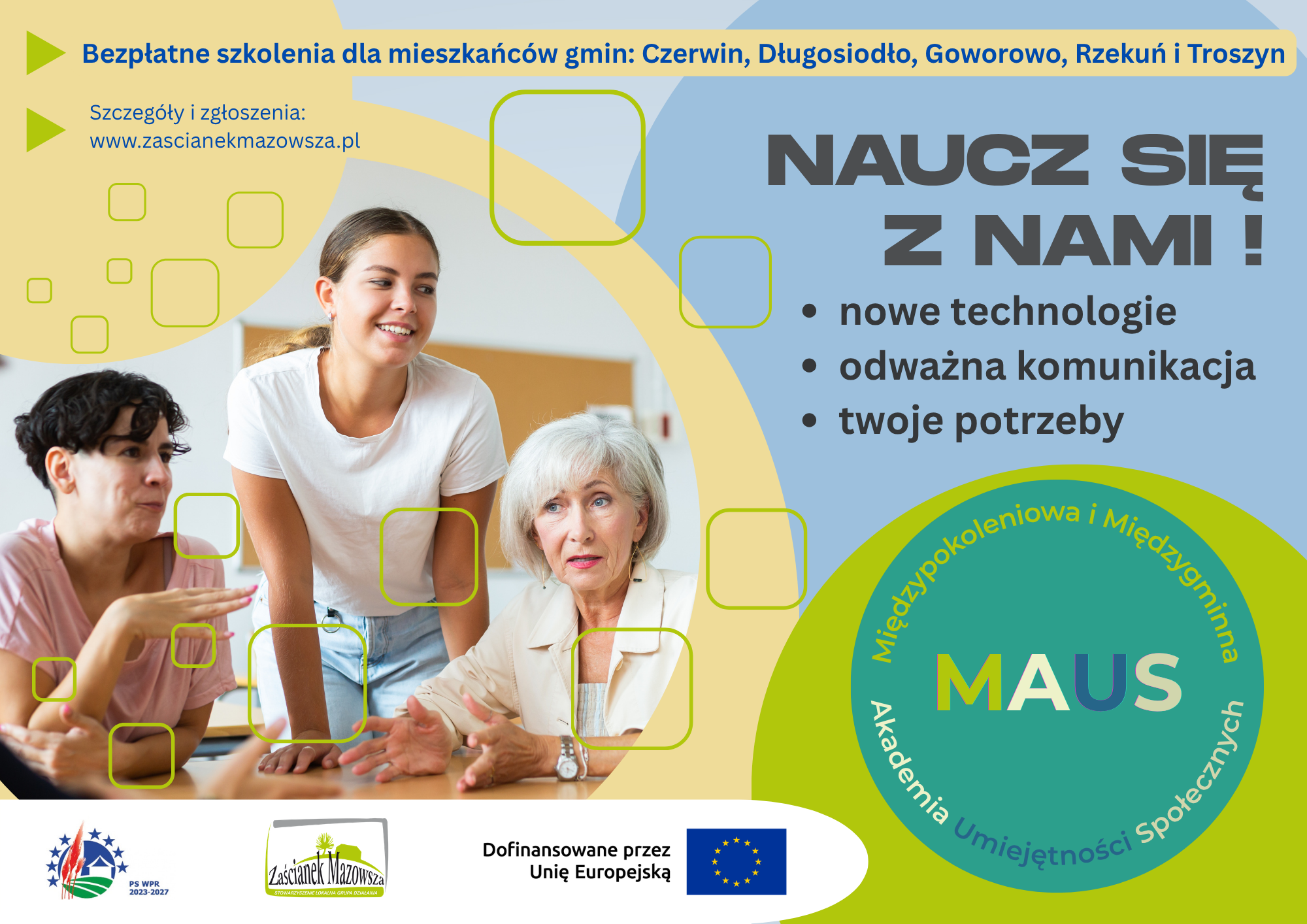 Grafika jest plakatem promującym bezpłatne szkolenia dla mieszkańc&oacute;w gmin Czerwin, Długosiodło, Goworowo, Rzekuń i&nbsp;Troszyn. Utrzymana jest w&nbsp;jasnej, przyjaznej kolorystyce niebieskiej, ż&oacute;łtej i&nbsp;zielonej, z&nbsp;nowoczesnymi geometrycznymi elementami. Po lewej stronie widnieje zdjęcie trzech os&oacute;b &ndash; młodej dziewczyny, starszej kobiety i&nbsp;kobiety w&nbsp;średnim wieku &ndash; siedzących przy stole i&nbsp;rozmawiających w&nbsp;atmosferze wsp&oacute;łpracy, co symbolizuje międzypokoleniową naukę. W g&oacute;rnej części znajduje się napis &bdquo;Bezpłatne szkolenia dla mieszkańc&oacute;w gmin&hellip;&rdquo; oraz&nbsp;adres strony internetowej www.zascianekmazowsza.pl. Po prawej stronie duży napis &bdquo;Naucz się z&nbsp;nami!&rdquo; i&nbsp;lista temat&oacute;w: &bdquo;nowe technologie&rdquo;, &bdquo;odważna komunikacja&rdquo;, &bdquo;twoje potrzeby&rdquo;. W dolnej części widnieje okrągłe logo projektu z&nbsp;napisem &bdquo;Międzypokoleniowa i&nbsp;Międzygminna Akademia Umiejętności Społecznych MAUS&rdquo;. Na dole umieszczono logotypy &bdquo;PS WPR 2023&ndash;2027&rdquo;, &bdquo;Zaścianek Mazowsza&rdquo; oraz&nbsp;flagę Unii Europejskiej z&nbsp;informacją &bdquo;Dofinansowane przez Unię Europejską&rdquo;. Plakat zachęca do udziału w&nbsp;szkoleniach rozwijających kompetencje społeczne i&nbsp;technologiczne w&nbsp;ramach projektu wspieranego przez UE.