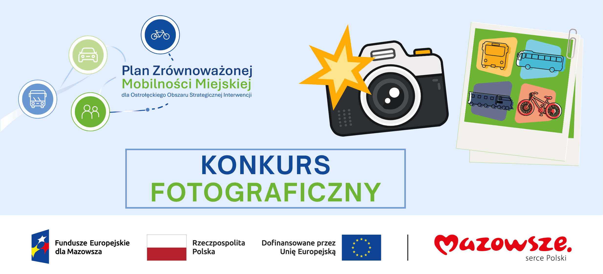 Grafika promocyjna konkursu fotograficznego przedstawia kolorową kompozycję związaną z&nbsp;planem zr&oacute;wnoważonej mobilności miejskiej dla Ostrołęckiego Obszaru Strategicznej Interwencji; w&nbsp;centralnej części umieszczono duży napis &bdquo;KONKURS FOTOGRAFICZNY&rdquo; oraz&nbsp;stylizowaną ikonę aparatu fotograficznego z&nbsp;ż&oacute;łtym rozbłyskiem, obok kt&oacute;rej widoczne są dwie ilustracyjne fotografie z&nbsp;czterema środkami transportu: autobusem, autokarem, pociągiem i&nbsp;rowerem; po prawej stronie znajdują się okrągłe ikony symbolizujące samoch&oacute;d, autobus, rower i&nbsp;grupę os&oacute;b, połączone łukowymi liniami, co sugeruje r&oacute;żne formy mobilności i&nbsp;powiązania między nimi; w&nbsp;g&oacute;rnej części grafiki widnieje tekst &bdquo;Plan Zr&oacute;wnoważonej Mobilności Miejskiej dla Ostrołęckiego Obszaru Strategicznej Interwencji&rdquo;, a&nbsp;w dolnej części umieszczono logotypy i&nbsp;napisy informujące o&nbsp;źr&oacute;dłach finansowania i&nbsp;organizatorach, w&nbsp;tym &bdquo;Fundusze Europejskie dla Mazowsza&rdquo;, &bdquo;Rzeczpospolita Polska&rdquo;, &bdquo;Dofinansowane przez Unię Europejską&rdquo; oraz&nbsp;&bdquo;Mazowsze. serce Polski&rdquo;.