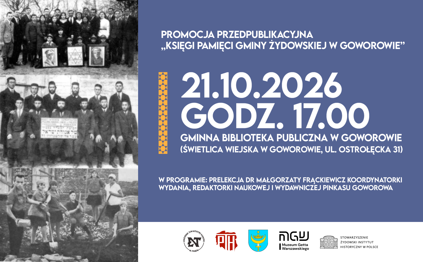 Grafika jest plakatem promującym wydarzenie pod nazwą &bdquo;Promocja przedpublikacyjna Księgi Pamięci Gminy Żydowskiej w&nbsp;Goworowie&rdquo;. Po lewej stronie znajdują się trzy czarno-białe fotografie archiwalne przedstawiające grupy os&oacute;b: na&nbsp;g&oacute;rze duża grupa mężczyzn, kobiet i&nbsp;dzieci stojących na&nbsp;zewnątrz z&nbsp;portretami i&nbsp;symbolem Gwiazdy Dawida; w&nbsp;środku grupa mężczyzn w&nbsp;garniturach pozujących z&nbsp;tablicą z&nbsp;hebrajskim napisem; na&nbsp;dole grupa młodych ludzi pracujących fizycznie z&nbsp;łopatami i&nbsp;cegłami, prawdopodobnie przy budowie lub&nbsp;pracach ziemnych. Prawa część plakatu ma niebieskie tło z&nbsp;dużym białym napisem informującym o&nbsp;terminie i&nbsp;miejscu wydarzenia: &bdquo;21.10.2026 godz. 17.00, Gminna Biblioteka Publiczna w&nbsp;Goworowie (Świetlica Wiejska w&nbsp;Goworowie, ul. Ostrołęcka 31)&rdquo;. Podano także program spotkania &ndash; prelekcję dr Małgorzaty Frąckiewicz, koordynatorki wydania, redaktorki naukowej i&nbsp;wydawniczej &bdquo;Pinkasu Goworowa&rdquo;. Na dole widnieją logotypy organizator&oacute;w i&nbsp;partner&oacute;w: Polskiego Towarzystwa Historycznego, Muzeum Getta Warszawskiego, Stowarzyszenia Żydowski Instytut Historyczny w&nbsp;Polsce oraz&nbsp;herbu gminy Goworowo. Całość utrzymana jest w&nbsp;stonowanej kolorystyce granatu, bieli i&nbsp;pomarańczu, a&nbsp;kompozycja łączy elementy historyczne z&nbsp;nowoczesnym układem graficznym, podkreślając charakter edukacyjny i&nbsp;upamiętniający wydarzenia związane z&nbsp;lokalną społecznością żydowską.