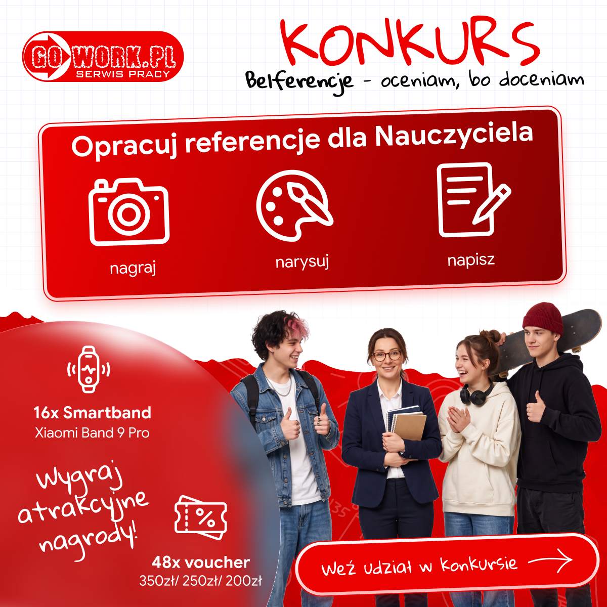 Grafika promująca konkurs &bdquo;Belferencje &ndash; oceniam, bo&nbsp;doceniam&rdquo; organizowany przez serwis pracy GoWork.pl. Na g&oacute;rze widoczne czerwone logo GoWork.pl oraz&nbsp;napis &bdquo;KONKURS&rdquo; i&nbsp;hasło &bdquo;Belferencje &ndash; oceniam, bo&nbsp;doceniam&rdquo;. W centralnej części czerwone pole z&nbsp;białymi ikonami aparatu, palety malarskiej i&nbsp;kartki z&nbsp;długopisem oraz&nbsp;tekstem &bdquo;Opracuj referencje dla Nauczyciela &ndash; nagraj, narysuj, napisz&rdquo;. Na dole po lewej stronie informacja o&nbsp;nagrodach: &bdquo;16x Smartband Xiaomi Band 9 Pro&rdquo; oraz&nbsp;&bdquo;48x voucher 350zł / 250zł / 200zł&rdquo; z&nbsp;dopiskiem &bdquo;Wygraj atrakcyjne nagrody!&rdquo;. Po prawej stronie przycisk z&nbsp;napisem &bdquo;Weź udział w&nbsp;konkursie&rdquo;. W dolnej części grafiki stoją cztery osoby &ndash; nauczycielka z&nbsp;zeszytami i&nbsp;tr&oacute;jka uczni&oacute;w, z&nbsp;kt&oacute;rych jeden trzyma deskorolkę; wszyscy uśmiechnięci na&nbsp;tle czerwonego wzoru.