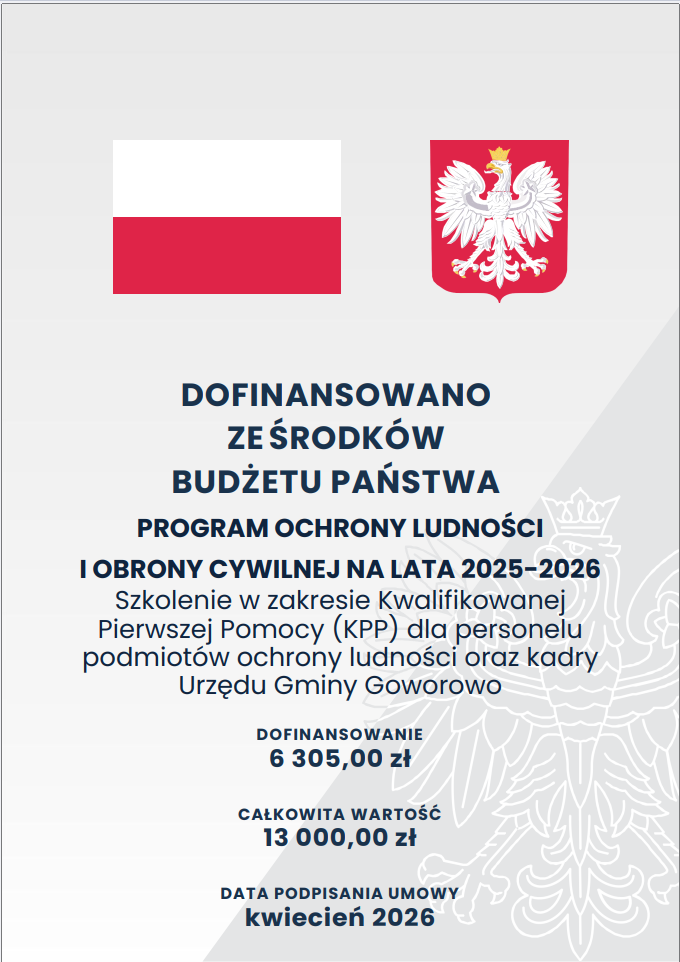 Grafika przedstawia oficjalną planszę informującą o&nbsp;dofinansowaniu z&nbsp;budżetu państwa, utrzymaną w&nbsp;prostej, czytelnej kompozycji z&nbsp;dużą ilością białej przestrzeni. U g&oacute;ry widoczna jest flaga Polski oraz&nbsp;godło z&nbsp;białym orłem w&nbsp;koronie na&nbsp;czerwonym tle, pod nimi umieszczono pogrubiony napis o&nbsp;dofinansowaniu ze środk&oacute;w budżetu państwa. Centralną część zajmuje blok tekstu opisujący program ochrony ludności i&nbsp;obrony cywilnej na&nbsp;lata 2025&ndash;2026, wraz z&nbsp;informacją o&nbsp;szkoleniu z&nbsp;kwalifikowanej pierwszej pomocy dla personelu podmiot&oacute;w ochrony ludności i&nbsp;pracownik&oacute;w Urzędu Gminy Goworowo. Niżej wyr&oacute;żniono kwoty: dofinansowanie 6 305 zł oraz&nbsp;całkowitą wartość 13 000 zł. Na dole znajduje się informacja o&nbsp;dacie podpisania umowy, określonej jako kwiecień 2026. Całość ma charakter urzędowy, uporządkowany i&nbsp;pozbawiony element&oacute;w dekoracyjnych.