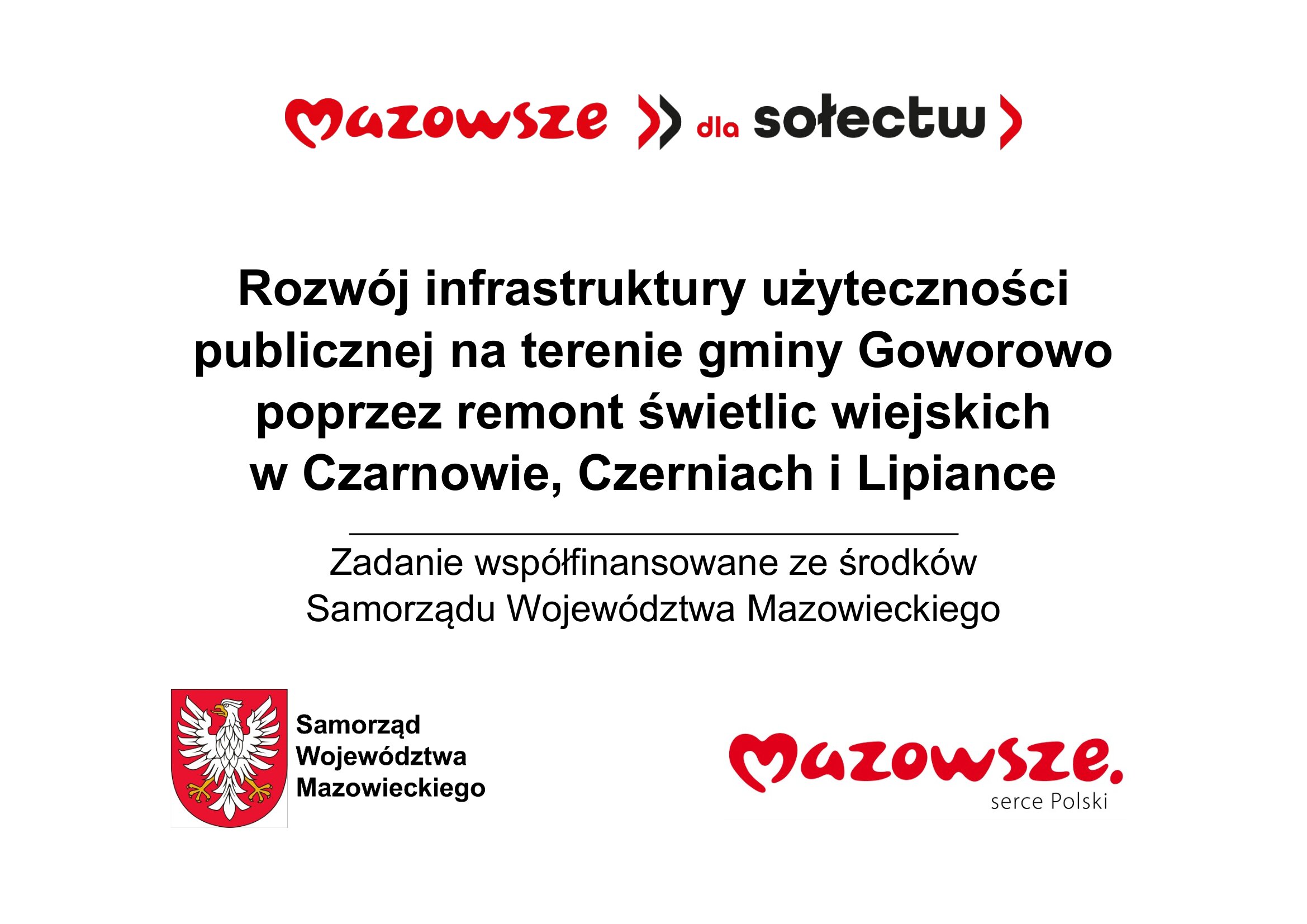 Grafika informacyjna przedstawia komunikat o&nbsp;projekcie rozwoju infrastruktury publicznej w&nbsp;wojew&oacute;dztwie mazowieckim. Na białym tle widoczny jest czerwony napis &bdquo;Mazowsze >> dla sołectw&rdquo;, poniżej czarny tekst informujący o&nbsp;przedsięwzięciu: &bdquo;Rozw&oacute;j infrastruktury użyteczności publicznej na&nbsp;terenie gminy Goworowo poprzez remont świetlic wiejskich w Czarnowie, Czerniach i Lipiance&rdquo;, a&nbsp;pod nim zdanie &bdquo;Zadanie wsp&oacute;łfinansowane ze środk&oacute;w Samorządu Wojew&oacute;dztwa Mazowieckiego&rdquo;. W dolnej części po lewej stronie znajduje się herb wojew&oacute;dztwa mazowieckiego &ndash; biały orzeł z&nbsp;koroną na&nbsp;czerwonym tle &ndash; z&nbsp;podpisem &bdquo;Samorząd Wojew&oacute;dztwa Mazowieckiego&rdquo;, a&nbsp;po prawej czerwony logotyp &bdquo;Mazowsze. serce Polski&rdquo;. Całość ma charakter oficjalnego plakatu promującego projekt samorządowy dotyczący remontu świetlic wiejskich w&nbsp;trzech miejscowościach gminy Goworowo, utrzymana jest w&nbsp;kolorystyce bieli, czerwieni i&nbsp;czerni, z&nbsp;prostym, czytelnym układem graficznym.