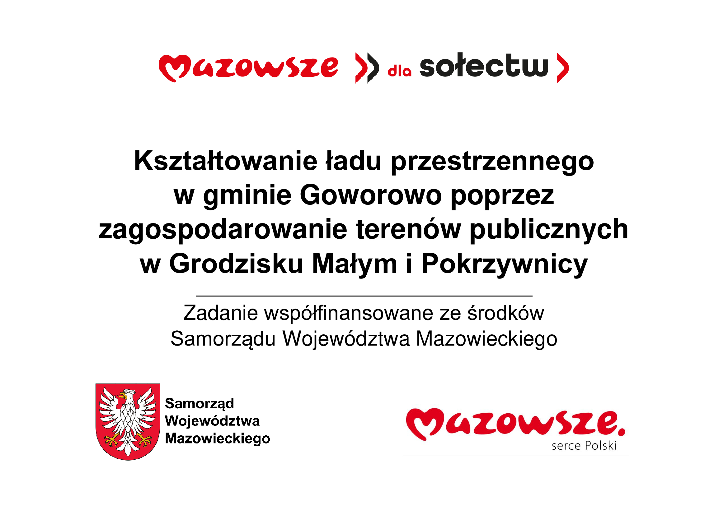 Grafika przedstawia prosty, informacyjny plakat w&nbsp;języku polskim, utrzymany w&nbsp;białej kolorystyce z&nbsp;czerwonymi akcentami, zawierający logotypy i&nbsp;tekst dotyczący projektu samorządowego. U g&oacute;ry widnieje czerwone logo &bdquo;Mazowsze dla sołectw&rdquo;, poniżej znajduje się centralny blok tekstu opisujący zadanie polegające na&nbsp;kształtowaniu ładu przestrzennego w&nbsp;gminie Goworowo poprzez zagospodarowanie teren&oacute;w publicznych w&nbsp;Grodzisku Małym i&nbsp;Pokrzywnicy. Dolna część grafiki zawiera dwa elementy: po lewej czerwono‑biały herb Mazowsza z&nbsp;białym orłem oraz&nbsp;podpisem &bdquo;Samorząd Wojew&oacute;dztwa Mazowieckiego&rdquo;, a&nbsp;po prawej czerwone logo &bdquo;Mazowsze serce Polski&rdquo;. Całość ma charakter oficjalnej informacji o&nbsp;wsp&oacute;łfinansowaniu zadania ze środk&oacute;w samorządu wojew&oacute;dztwa.
