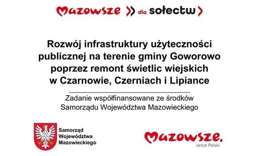 Grafika informacyjna przedstawia komunikat o projekcie rozwoju infrastruktury publicznej w województwie mazowieckim. Na białym tle widoczny jest czerwony napis „Mazowsze >> dla sołectw”, poniżej czarny tekst informujący o przedsięwzięciu: „Rozwój infrastruktury użyteczności publicznej na terenie gminy Goworowo poprzez remont świetlic wiejskich w Czarnowie, Czerniach i Lipiance”, a pod nim zdanie „Zadanie współfinansowane ze środków Samorządu Województwa Mazowieckiego”. W dolnej części po lewej stronie znajduje się herb województwa mazowieckiego – biały orzeł z koroną na czerwonym tle – z podpisem „Samorząd Województwa Mazowieckiego”, a po prawej czerwony logotyp „Mazowsze. serce Polski”. Całość ma charakter oficjalnego plakatu promującego projekt samorządowy dotyczący remontu świetlic wiejskich w trzech miejscowościach gminy Goworowo, utrzymana jest w kolorystyce bieli, czerwieni i czerni, z prostym, czytelnym układem graficznym.